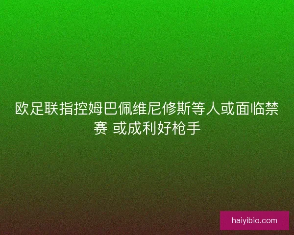 欧足联指控姆巴佩维尼修斯等人或面临禁赛 或成利好枪手