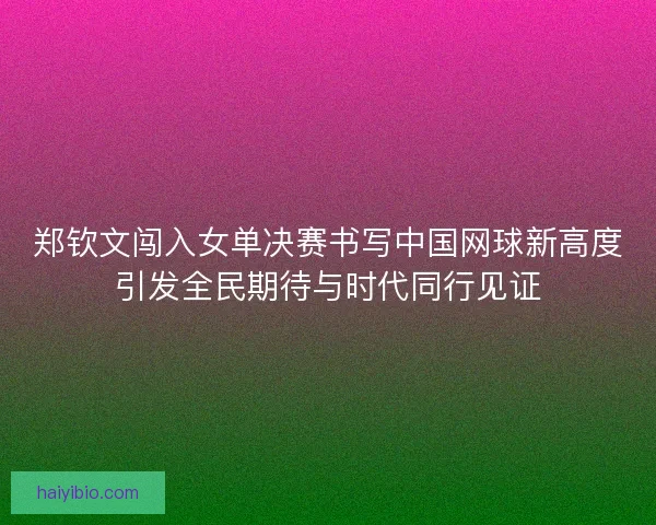 郑钦文闯入女单决赛书写中国网球新高度引发全民期待与时代同行见证