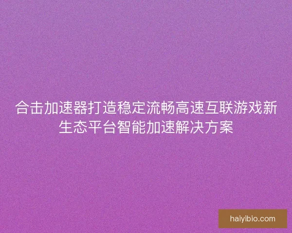 合击加速器打造稳定流畅高速互联游戏新生态平台智能加速解决方案