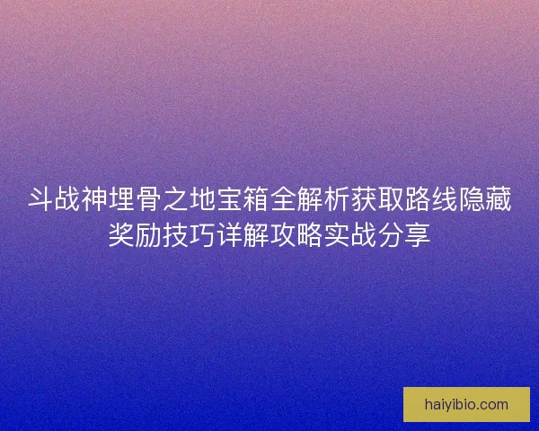 斗战神埋骨之地宝箱全解析获取路线隐藏奖励技巧详解攻略实战分享