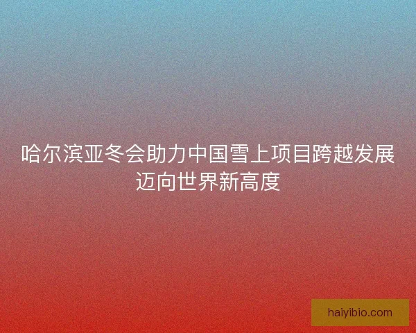 哈尔滨亚冬会助力中国雪上项目跨越发展迈向世界新高度