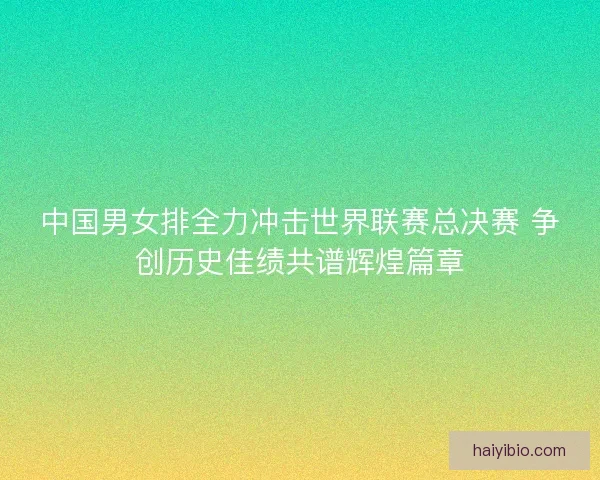 中国男女排全力冲击世界联赛总决赛 争创历史佳绩共谱辉煌篇章
